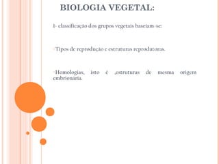 BIOLOGIA VEGETAL:

1- classificação dos grupos vegetais baseiam-se:



oTipos   de reprodução e estruturas reprodutoras.



oHomologias,     isto   é   ,estruturas   de   mesma   origem
embrionária.
 