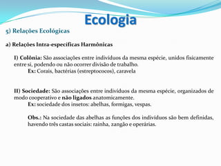 5) Relações Ecológicas
a) Relações Intra-específicas Harmônicas
I) Colônia: São associações entre indivíduos da mesma espécie, unidos fisicamente
entre si, podendo ou não ocorrer divisão de trabalho.
Ex: Corais, bactérias (estreptococos), caravela
II) Sociedade: São associações entre indivíduos da mesma espécie, organizados de
modo cooperativo e não ligados anatomicamente.
Ex: sociedade dos insetos: abelhas, formigas, vespas.
Obs.: Na sociedade das abelhas as funções dos indivíduos são bem definidas,
havendo três castas sociais: rainha, zangão e operárias.
Ecologia
 