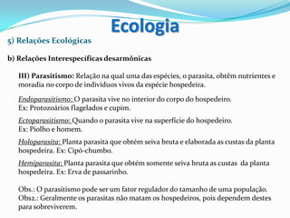 5) Relações Ecológicas
b) Relações Interespecíficas desarmônicas
III) Parasitismo: Relação na qual uma das espécies, o parasita, obtêm nutrientes e
moradia no corpo de indivíduos vivos da espécie hospedeira.
Endoparasitismo: O parasita vive no interior do corpo do hospedeiro.
Ex: Protozoários flagelados e cupim.
Ectoparasitismo: Quando o parasita vive na superfície do hospedeiro.
Ex: Piolho e homem.
Holoparasita: Planta parasita que obtém seiva bruta e elaborada as custas da planta
hospedeira. Ex: Cipó-chumbo.
Hemiparasita: Planta parasita que obtém somente seiva bruta as custas da planta
hospedeira. Ex: Erva de passarinho.
Obs.: O parasitismo pode ser um fator regulador do tamanho de uma população.
Obs2.: Geralmente os parasitas não matam os hospedeiros, pois dependem destes
para sobreviverem.
Ecologia
 