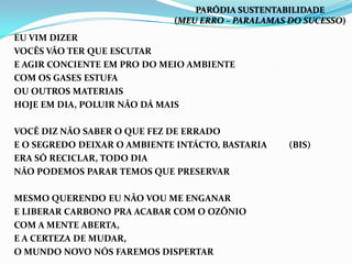 EU VIM DIZER
VOCÊS VÃO TER QUE ESCUTAR
E AGIR CONCIENTE EM PRO DO MEIO AMBIENTE
COM OS GASES ESTUFA
OU OUTROS MATERIAIS
HOJE EM DIA, POLUIR NÃO DÁ MAIS
VOCÊ DIZ NÃO SABER O QUE FEZ DE ERRADO
E O SEGREDO DEIXAR O AMBIENTE INTÁCTO, BASTARIA (BIS)
ERA SÓ RECICLAR, TODO DIA
NÃO PODEMOS PARAR TEMOS QUE PRESERVAR
MESMO QUERENDO EU NÃO VOU ME ENGANAR
E LIBERAR CARBONO PRA ACABAR COM O OZÔNIO
COM A MENTE ABERTA,
E A CERTEZA DE MUDAR,
O MUNDO NOVO NÓS FAREMOS DISPERTAR
PARÓDIA SUSTENTABILIDADE
(MEU ERRO – PARALAMAS DO SUCESSO)
 
