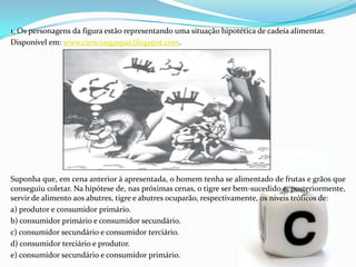 1. Os personagens da figura estão representando uma situação hipotética de cadeia alimentar.
Disponível em: www.cienciasgaspar.blogspot.com.
Suponha que, em cena anterior à apresentada, o homem tenha se alimentado de frutas e grãos que
conseguiu coletar. Na hipótese de, nas próximas cenas, o tigre ser bem-sucedido e, posteriormente,
servir de alimento aos abutres, tigre e abutres ocuparão, respectivamente, os níveis tróficos de:
a) produtor e consumidor primário.
b) consumidor primário e consumidor secundário.
c) consumidor secundário e consumidor terciário.
d) consumidor terciário e produtor.
e) consumidor secundário e consumidor primário.
 