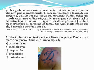 3. Os vaga-lumes machos e fêmeas emitem sinais luminosos para se
atraírem para o acasalamento. O macho reconhece a fêmea de sua
espécie e, atraído por ela, vai ao seu encontro. Porém, existe um
tipo de vaga-lume, o Photuris, cuja fêmea engana e atrai os machos
de outro tipo, o Photinus, fingindo ser desse gênero. Quando o
machoPhotinus se aproxima da fêmea Photuris, muito maior que
ele, é atacado e devorado por ela.
BERTOLDI, O.G.; VASCONCELOS, J.R. Ciências & Sociedade: a aventura da vida, a aventura
da tecnologia. São Paulo: Scipione, 2000 (adaptado).
A relação descrita no texto, entre a fêmea do gênero Photuris e o
macho do gênero Photinus, é um exemplo de:
a) comensalismo
b) inquilinismo
c) cooperação
d) predatismo
e) mutualismo
 