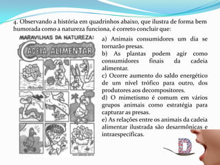 4. Observando a história em quadrinhos abaixo, que ilustra de forma bem
humorada como a natureza funciona, é correto concluir que:
a) Animais consumidores um dia se
tornarão presas.
b) As plantas podem agir como
consumidores finais da cadeia
alimentar.
c) Ocorre aumento do saldo energético
de um nível trófico para outro, dos
produtores aos decompositores.
d) O mimetismo é comum em vários
grupos animais como estratégia para
capturar as presas.
e) As relações entre os animais da cadeia
alimentar ilustrada são desarmônicas e
intraespecíficas.
 