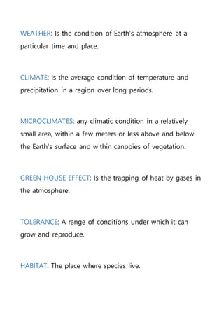 WEATHER: Is the condition of Earth’s atmosphere at a
particular time and place.
CLIMATE: Is the average condition of temperature and
precipitation in a region over long periods.
MICROCLIMATES: any climatic condition in a relatively
small area, within a few meters or less above and below
the Earth’s surface and within canopies of vegetation.
GREEN HOUSE EFFECT: Is the trapping of heat by gases in
the atmosphere.
TOLERANCE: A range of conditions under which it can
grow and reproduce.
HABITAT: The place where species live.
 