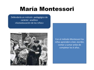 María Montessori
Defendería un método pedagógico de
carácter analítico
«Autoeducación de los niños»
Con el método Montessori los
niños aprenden a leer, escribir,
contar y sumar antes de
completar los 6 años.
 