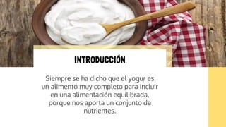 Siempre se ha dicho que el yogur es
un alimento muy completo para incluir
en una alimentación equilibrada,
porque nos aporta un conjunto de
nutrientes.
INTRODUCCIÓN
 