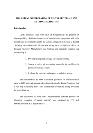 BIOLOGICAL CONSIDERATION OF DENTAL MATERIALS AND
CUTTING MECHANISMS
Introduction
Dental materials share with other of biotechnology the problem of
biocompatibility; that is the interaction of manufactured compounds with body
tissue fluids, biocompatible ace to the Dolland’s Medical Dictionary id defined
“as being harmonious with life and not having toxic or injurious effects on
biologic function”. Manufacturer and biologic and materials scientists are
endeavoring to
1. Develop testing methodology for biocompatibility.
2. Survey a variety of appropriate materials for usefulness in
particular biologic context.
3. Evaluate the materials and devices in a clinical setting.
The first efforts of the ADA to establish guidelines for dental materials
came in 1926 when scientists developed specification for Dental Amalgam. But
it was only in the early 1960’s that a committee develop the testing procedure
for generalized use.
The documents of these tests “Recommended standard practice for
biological evaluation of dental material” was published in 1972 and
republished in 1979 as document no. 41.
1
 