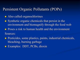 Persistent Organic Pollutants (POPs)
 Also called organochlorines
 Synthetic organic chemicals that persist in the
environment and biomagnify through the food web
 Poses a risk to human health and the environment
Sources:
 Pesticides, some plastics, paints, industrial chemicals,
bleaching, burning garbage
 Examples: DDT, PCBs, dioxin
 