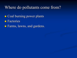 Where do pollutants come from?
 Coal burning power plants
 Factories
 Farms, lawns, and gardens.
 