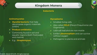 © 2022, Aakash BYJU'S. All rights reserved.
Kingdom Monera
Eubacteria
Actinomycetes
● Mycelial bacteria that help
decompose organic materials
(chitin)
● Produce antibiotics
● Commonly found in soil and
aquatic regions (both freshwater
and marine)
● E.g. : Streptomyces
Mycoplasma
● Smallest living cells
● Also called PPLO (Pleuro Pneumonia Like
Organisms)
● Lack cell wall and are non-motile
● Exhibit pleomorphism and can survive
without oxygen
● Pathogenic to plants and animals
 