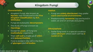 © 2022, Aakash BYJU'S. All rights reserved.
Kingdom Fungi
Characteristics
● Kingdom Fungi, also known as
Mycota, was introduced to the Five
Kingdom Classification by R.H.
Whittaker.
● Fungi are eukaryotic decomposers.
● The study of fungi is known as
mycology.
● Except for yeast, all fungi are
multicellular organisms.
● Their cell wall is made up of chitin
and polysaccharides.
● Food is stored in the cell in the form
of glycogen and oil bodies.
Habitat
● Fungi are widely distributed; they prefer
warm and humid environments.
● Predominantly terrestrial, but are found in
water, air and on animals and plants.
Dikaryophase
● Some fungi exist in a special condition
called dikaryon where each cell has 2
nuclei (n+n).
 