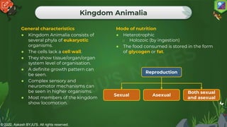 © 2022, Aakash BYJU'S. All rights reserved.
Kingdom Animalia
General characteristics
● Kingdom Animalia consists of
several phyla of eukaryotic
organisms.
● The cells lack a cell wall.
● They show tissue/organ/organ
system level of organisation.
● A definite growth pattern can
be seen.
● Complex sensory and
neuromotor mechanisms can
be seen in higher organisms.
● Most members of the kingdom
show locomotion.
Mode of nutrition
● Heterotrophic
o Holozoic (by ingestion)
● The food consumed is stored in the form
of glycogen or fat.
Reproduction
Sexual
Both sexual
and asexual
Asexual
 