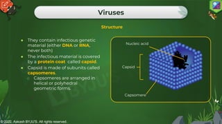 © 2022, Aakash BYJU'S. All rights reserved.
Viruses
Structure
● They contain infectious genetic
material (either DNA or RNA,
never both)
● The infectious material is covered
by a protein coat called capsid.
● Capsid is made of subunits called
capsomeres.
o Capsomeres are arranged in
helical or polyhedral
geometric forms.
Nucleic acid
Capsid
Capsomere
 