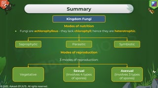© 2022, Aakash BYJU'S. All rights reserved.
Summary
Kingdom Fungi
● Fungi are achlorophyllous - they lack chlorophyll; hence they are heterotrophic.
Modes of nutrition
Saprophytic Parasitic Symbiotic
Modes of reproduction
3 modes of reproduction:
Vegetative
Sexual
(Involves 4 types
of spores)
Asexual
(Involves 3 types
of spores)
 