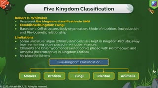 © 2022, Aakash BYJU'S. All rights reserved.
Five Kingdom Classification
Robert H. Whittaker
● Proposed five kingdom classification in 1969
● Established Kingdom Fungi
● Based on : Cell structure, Body organisation, Mode of nutrition, Reproduction
and Phylogenetic relationship
Limitations
● Some unicellular algae (Chlamydomonas) are kept in Kingdom Protista, away
from remaining algae placed in Kingdom Plantae.
● Chlorella and Chlamydomonas (autotrophic) placed with Paramecium and
Amoeba (heterotrophic) in Kingdom Protista
● No place for lichens
Monera
Five-Kingdom Classification
Animalia
Protista Fungi Plantae
 