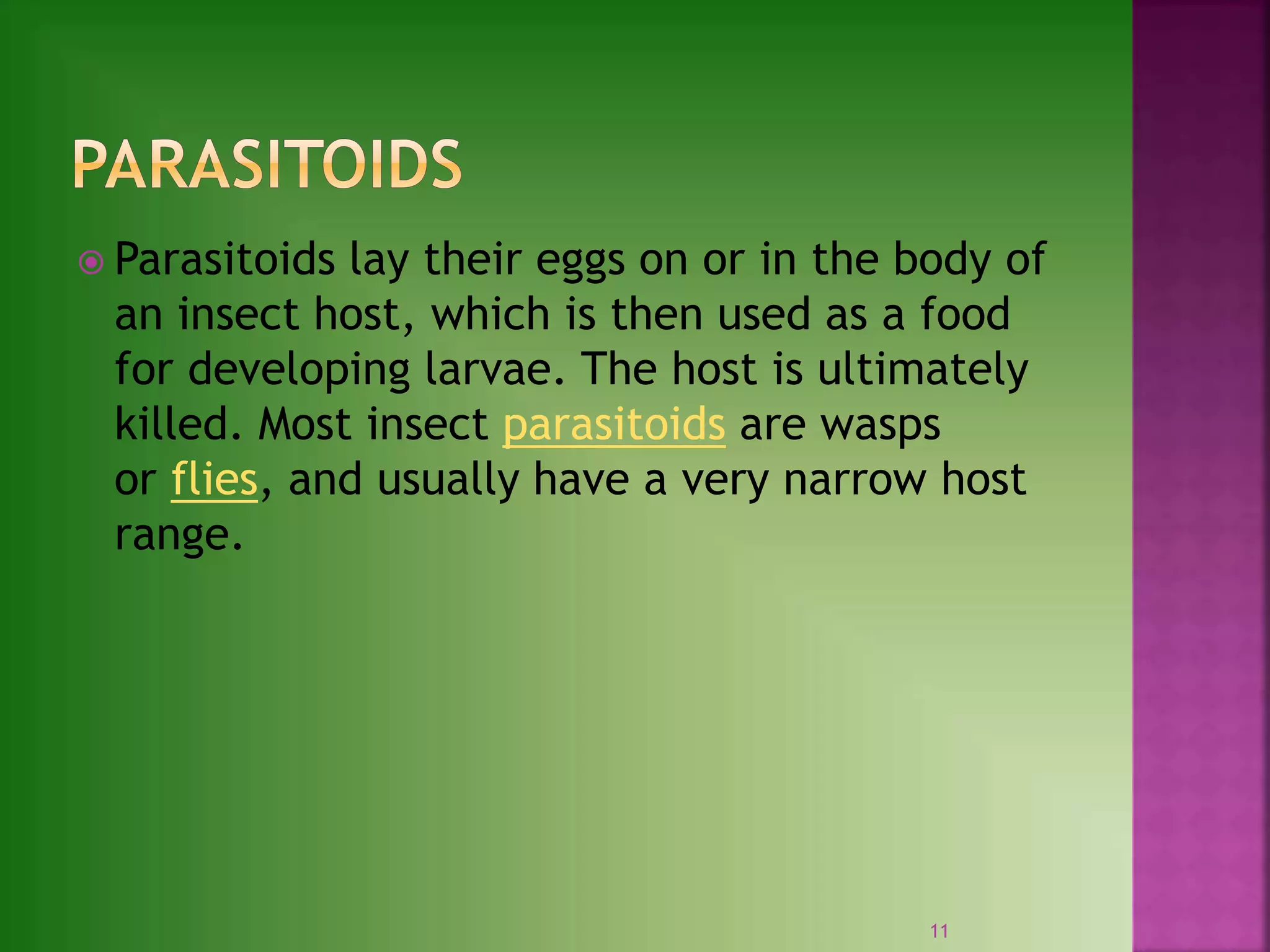  Parasitoids lay their eggs on or in the body of
an insect host, which is then used as a food
for developing larvae. The host is ultimately
killed. Most insect parasitoids are wasps
or flies, and usually have a very narrow host
range.
11
 