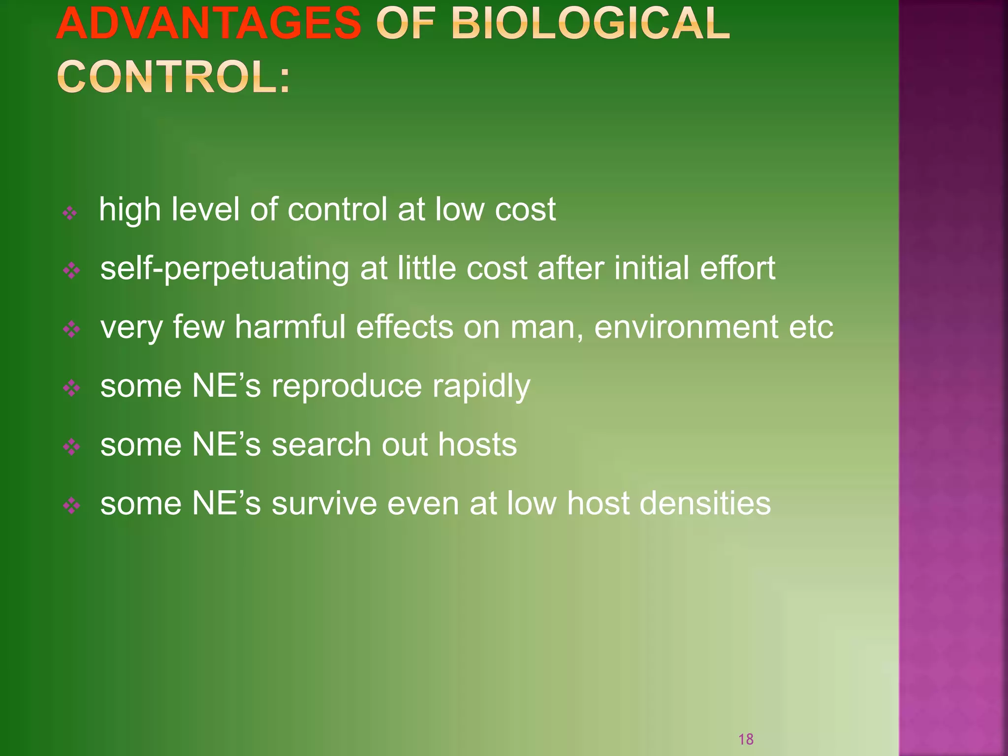  high level of control at low cost
 self-perpetuating at little cost after initial effort
 very few harmful effects on man, environment etc
 some NE’s reproduce rapidly
 some NE’s search out hosts
 some NE’s survive even at low host densities
18
 