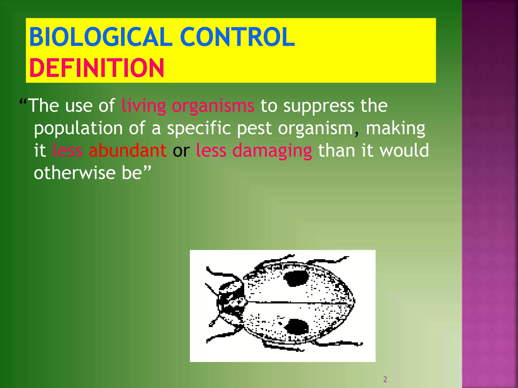 “The use of living organisms to suppress the
population of a specific pest organism, making
it less abundant or less damaging than it would
otherwise be”
2
 