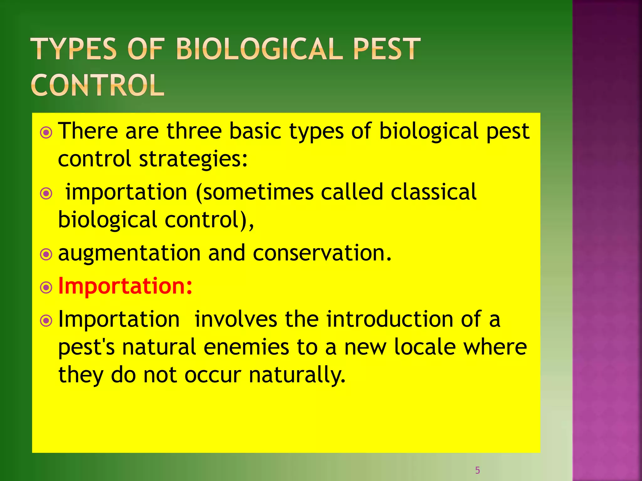  There are three basic types of biological pest
control strategies:
 importation (sometimes called classical
biological control),
 augmentation and conservation.
 Importation:
 Importation involves the introduction of a
pest's natural enemies to a new locale where
they do not occur naturally.
5
 