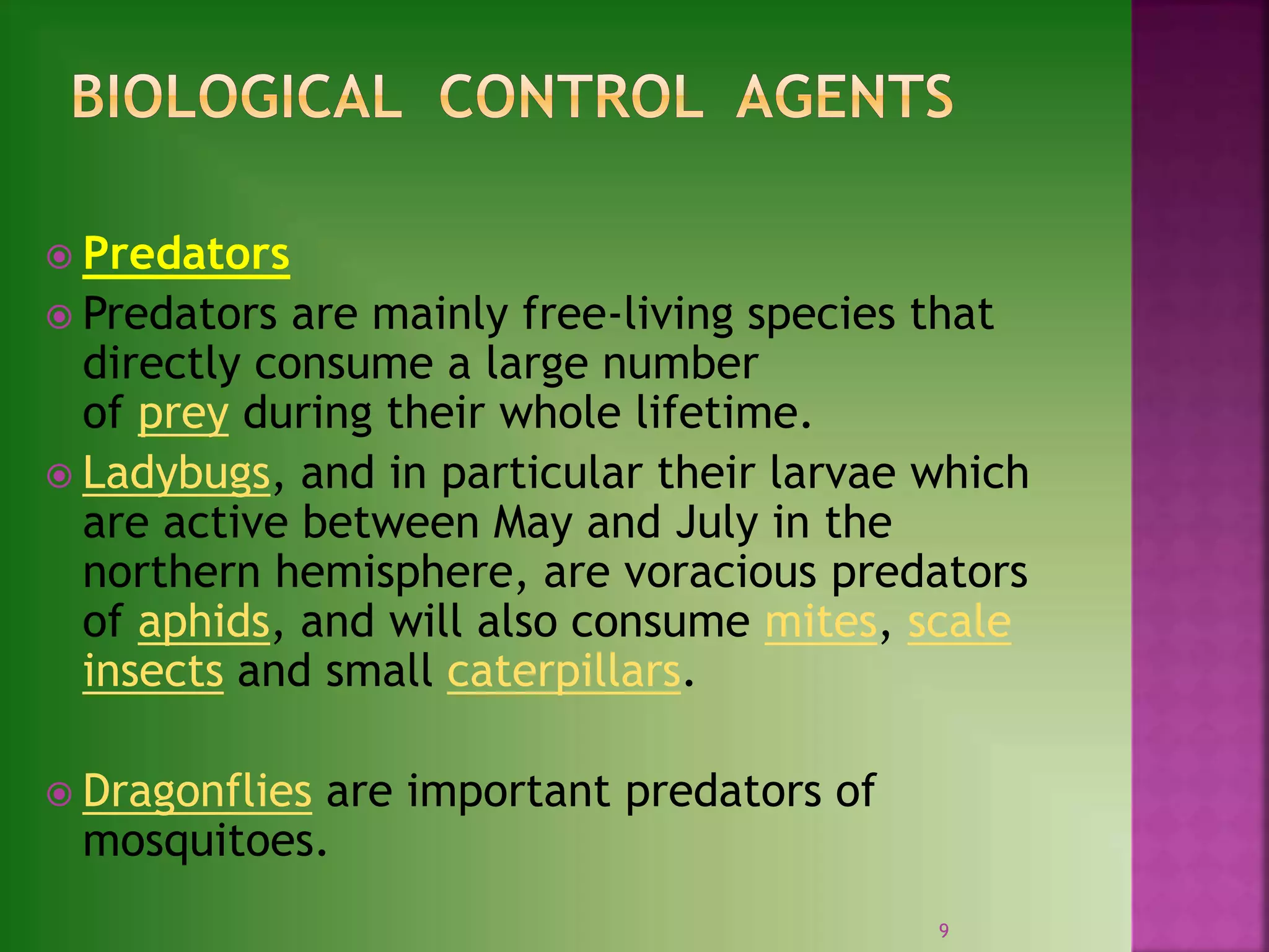 9
 Predators
 Predators are mainly free-living species that
directly consume a large number
of prey during their whole lifetime.
 Ladybugs, and in particular their larvae which
are active between May and July in the
northern hemisphere, are voracious predators
of aphids, and will also consume mites, scale
insects and small caterpillars.
 Dragonflies are important predators of
mosquitoes.
 
