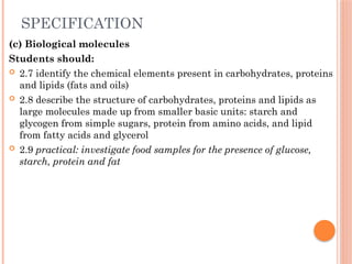 SPECIFICATION
(c) Biological molecules
Students should:
 2.7 identify the chemical elements present in carbohydrates, proteins
and lipids (fats and oils)
 2.8 describe the structure of carbohydrates, proteins and lipids as
large molecules made up from smaller basic units: starch and
glycogen from simple sugars, protein from amino acids, and lipid
from fatty acids and glycerol
 2.9 practical: investigate food samples for the presence of glucose,
starch, protein and fat
 