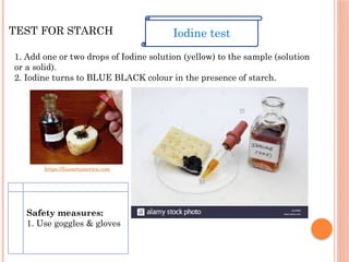 TEST FOR STARCH
1. Add one or two drops of Iodine solution (yellow) to the sample (solution
or a solid).
2. Iodine turns to BLUE BLACK colour in the presence of starch.
Iodine test
https://fineartamerica.com
Safety measures:
1. Use goggles & gloves
 