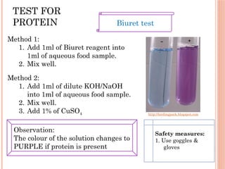 TEST FOR
PROTEIN
http://birdingpark.blogspot.com
Biuret test
Method 1:
1. Add 1ml of Biuret reagent into
1ml of aqueous food sample.
2. Mix well.
Method 2:
1. Add 1ml of dilute KOH/NaOH
into 1ml of aqueous food sample.
2. Mix well.
3. Add 1% of CuSO4
Observation:
The colour of the solution changes to
PURPLE if protein is present
Safety measures:
1. Use goggles &
gloves
 
