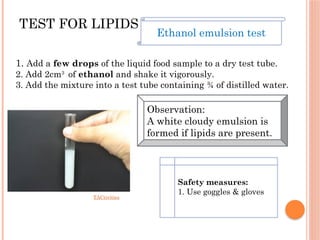 TEST FOR LIPIDS
TACtivities
1. Add a few drops of the liquid food sample to a dry test tube.
2. Add 2cm3
of ethanol and shake it vigorously.
3. Add the mixture into a test tube containing ¾ of distilled water.
Ethanol emulsion test
Observation:
A white cloudy emulsion is
formed if lipids are present.
Safety measures:
1. Use goggles & gloves
 