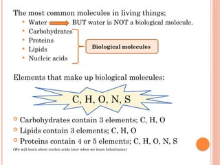 The most common molecules in living things;
 Water BUT water is NOT a biological molecule.
 Carbohydrates
 Proteins
 Lipids
 Nucleic acids
Elements that make up biological molecules:
 Carbohydrates contain 3 elements; C, H, O
 Lipids contain 3 elements; C, H, O
 Proteins contain 4 or 5 elements; C, H, O, N, S
(We will learn about nucleic acids later when we learn Inheritance)
Biological molecules
C, H, O, N, S
 