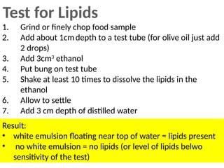 Test for Lipids
1. Grind or finely chop food sample
2. Add about 1cmdepth to a test tube (for olive oil just add
2 drops)
3. Add 3cm3
ethanol
4. Put bung on test tube
5. Shake at least 10 times to dissolve the lipids in the
ethanol
6. Allow to settle
7. Add 3 cm depth of distilled water
Result:
• white emulsion floating near top of water = lipids present
• no white emulsion = no lipids (or level of lipids belwo
sensitivity of the test)
 