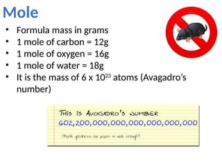 Mole
• Formula mass in grams
• 1 mole of carbon = 12g
• 1 mole of oxygen = 16g
• 1 mole of water = 18g
• It is the mass of 6 x 1023
atoms (Avagadro’s
number)
 