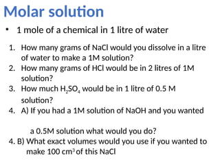 Molar solution
• 1 mole of a chemical in 1 litre of water
1. How many grams of NaCl would you dissolve in a litre
of water to make a 1M solution?
2. How many grams of HCl would be in 2 litres of 1M
solution?
3. How much H2SO4 would be in 1 litre of 0.5 M
solution?
4. A) If you had a 1M solution of NaOH and you wanted
a 0.5M solution what would you do?
4. B) What exact volumes would you use if you wanted to
make 100 cm3
of this NaCl
 