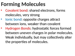 Forming Molecules
• Covalent bond: shared electrons, forms
molecules, very strong
• Ionic bond: opposite charges attract
between ions, weaker than covalent
• Hydrogen Bonds: hydrostatic forces formed
between uneven charges in polar molecules.
Weak individually, but may collectively alter
the properties of molecules.
 