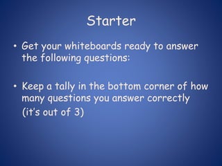 Starter
• Get your whiteboards ready to answer
the following questions:
• Keep a tally in the bottom corner of how
many questions you answer correctly
(it’s out of 3)
 
