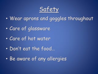 Safety
• Wear aprons and goggles throughout
• Care of glassware
• Care of hot water
• Don’t eat the food…
• Be aware of any allergies
 