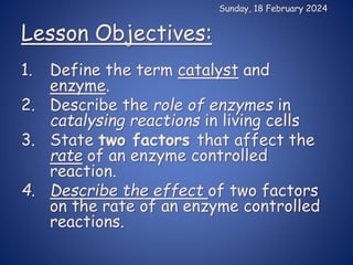 Lesson Objectives:
1. Define the term catalyst and
enzyme.
2. Describe the role of enzymes in
catalysing reactions in living cells
3. State two factors that affect the
rate of an enzyme controlled
reaction.
4. Describe the effect of two factors
on the rate of an enzyme controlled
reactions.
Sunday, 18 February 2024
 