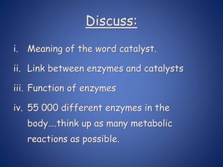Discuss:
i. Meaning of the word catalyst.
ii. Link between enzymes and catalysts
iii. Function of enzymes
iv. 55 000 different enzymes in the
body….think up as many metabolic
reactions as possible.
 