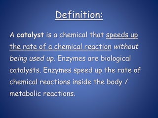 Definition:
A catalyst is a chemical that speeds up
the rate of a chemical reaction without
being used up. Enzymes are biological
catalysts. Enzymes speed up the rate of
chemical reactions inside the body /
metabolic reactions.
 