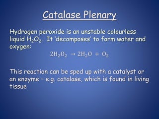 Catalase Plenary
Hydrogen peroxide is an unstable colourless
liquid H2O2. It ‘decomposes’ to form water and
oxygen:
2H2O2 → 2H2O + O2
This reaction can be sped up with a catalyst or
an enzyme – e.g. catalase, which is found in living
tissue
 