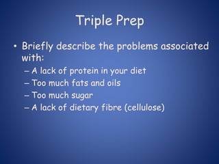 Triple Prep
• Briefly describe the problems associated
with:
– A lack of protein in your diet
– Too much fats and oils
– Too much sugar
– A lack of dietary fibre (cellulose)
 