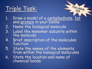 Triple Task:
1. Draw a model of a carbohydrate, fat
and protein in your books
2. Name the biological molecule
3. Label the monomer subunits within
the molecule
4. Brief description of the molecules
function
5. State the names of the elements
from within the biological molecules
6. State the location and name of
chemical bonds.
 