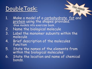 DoubleTask:
1. Make a model of a carbohydrate, fat and
protein using the shapes provided.
Glue models into exercise book.
2. Name the biological molecule
3. Label the monomer subunits within the
molecule
4. Brief description of the molecules
function
5. State the names of the elements from
within the biological molecules
6. State the location and name of chemical
bonds.
 