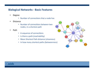 Biological	
  Networks	
  -­‐	
  Basic	
  Features	
  
•  Degree	
  
•  Number	
  of	
  connec)ons	
  that	
  a	
  node	
  has	
  
•  Distance	
  
•  Number	
  of	
  connec)ons	
  between	
  two	
  
nodes,	
  in	
  a	
  shortest	
  path	
  
•  Path	
  
•  A	
  sequence	
  of	
  connec)ons	
  
•  Is	
  there	
  a	
  path	
  (reachability)	
  
•  Mean	
  Shortest	
  Path	
  distance	
  (closeness)	
  
•  In	
  how	
  many	
  shortest	
  paths	
  (betweenness)	
  
 