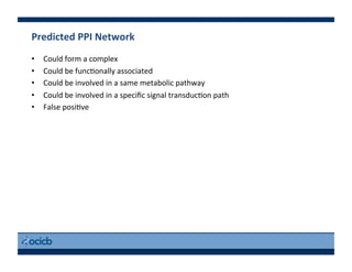 Predicted	
  PPI	
  Network	
  
•  Could	
  form	
  a	
  complex	
  
•  Could	
  be	
  func)onally	
  associated	
  
•  Could	
  be	
  involved	
  in	
  a	
  same	
  metabolic	
  pathway	
  
•  Could	
  be	
  involved	
  in	
  a	
  speciﬁc	
  signal	
  transduc)on	
  path	
  
•  False	
  posi)ve	
  
 