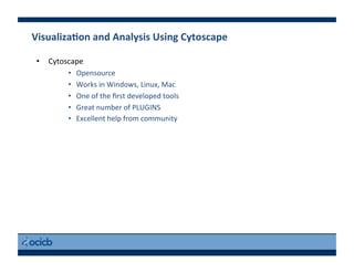 VisualizaEon	
  and	
  Analysis	
  Using	
  Cytoscape	
  
•  Cytoscape	
  
•  Opensource	
  
•  Works	
  in	
  Windows,	
  Linux,	
  Mac	
  
•  One	
  of	
  the	
  ﬁrst	
  developed	
  tools	
  
•  Great	
  number	
  of	
  PLUGINS	
  
•  Excellent	
  help	
  from	
  community	
  
 