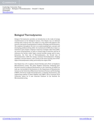 Cambridge University Press
0521791650 - Biological Thermodynamics - Donald T. Haynie
Frontmatter
More information




                  Biological Thermodynamics
                  Biological Thermodynamics provides an introduction to the study of energy
                  transformation in the biological sciences. Don Haynie uses an informal
                  writing style to discuss this core subject in a way which will appeal to the
                  interests and needs of undergraduate students of biology and biochemistry.
                  The emphasis throughout the text is on understanding basic concepts and
                  developing problem-solving skills, but mathematical difﬁculty is kept to a
                  minimum. Each chapter comprises numerous examples taken from differ-
                  ent areas of biochemistry, as well as a broad range of exercises and list of
                  references for further study. Topics covered include energy and its trans-
                  formation, the First Law of Thermodynamics, the Second Law of
                  Thermodynamics, Gibbs free energy, statistical thermodynamics, binding
                  equilibria, reaction kinetics, and a survey of the most exciting areas of bio-
                  logical thermodynamics today, particularly the origin of life.

                  Don Haynie has a B.S. in physics (South Florida) and a Ph.D. in biophysics
                  (Biocalorimetry Center, The Johns Hopkins University). Following post-
                  doctoral research in physical biochemistry at the University of Oxford, he
                  took up a lectureship in biochemistry in the Department of Biomolecular
                  Sciences at the University of Manchester Institute of Science and Technology
                  (UMIST), UK. He has taught thermodynamics, to biology, biochemistry, and
                  engineering students at Johns Hopkins and UMIST, and at Louisiana Tech
                  University, where he is now Associate Professor in the Institute for
                  Micromanufacturing.




© Cambridge University Press                                                                       www.cambridge.org
 