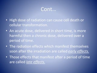 Cont…
• High dose of radiation can cause cell death or
cellular transformation.
• An acute dose, delivered in short time, is more
harmful then a chronic dose, delivered over a
period of time.
• The radiation effects which manifest themselves
soon after the irradiation are called early effects.
• Those effects that manifest after a period of time
are called late effects.
 