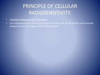 PRINCIPLE OF CELLULAR
RADIOSENSITIVITY.
• Principle of Bergonie and Tribondeau.
• Cell radiosensitivity is directly proportional to the rate of cell division and inversely
proportional to the degree of cell differentiation.
 