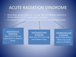 ACUTE RADIATION SYNDROME
• Whole body radiation exposures involving high level radiations delivered in
shorter interval can cause acute radiation syndrome.
• It is a group of syndromes occurring in stages over a period of days to week.
•
HEMATOPOIETIC
SYNDROME.
Dose of 2.5-5 Gy may
cause death in weeks to
month.
GASTROINTESTINAL
SYNDROME.
Dose level of 5-12 Gy may
cause death in days.
CEREBROVASCULAR
SYNDROME.
Whole body doses >
100 Gy may cause
death in 24-48 hrs.
 