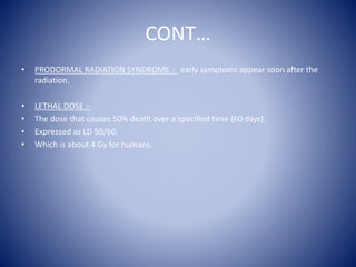CONT…
• PRODORMAL RADIATION SYNDROME :- early symptoms appear soon after the
radiation.
• LETHAL DOSE :-
• The dose that causes 50% death over a specified time {60 days}.
• Expressed as LD 50/60.
• Which is about 4 Gy for humans.
 